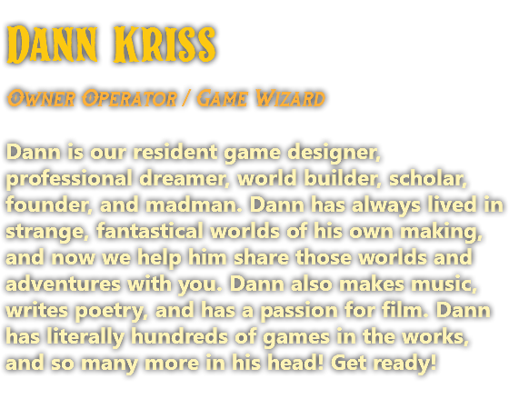 Dann Kriss Owner Operator / Game Wizard Dann is our resident game designer, professional dreamer, world builder, scholar, founder, and madman. Dann has always lived in strange, fantastical worlds of his own making, and now we help him share those worlds and adventures with you. Dann also makes music, writes poetry, and has a passion for film. Dann has literally hundreds of games in the works, and so many more in his head! Get ready!